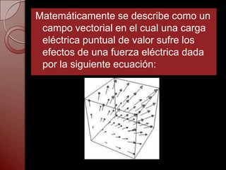 Matemáticamente se describe como un
 campo vectorial en el cual una carga
 eléctrica puntual de valor sufre los
 efectos de una fuerza eléctrica dada
 por la siguiente ecuación:
 