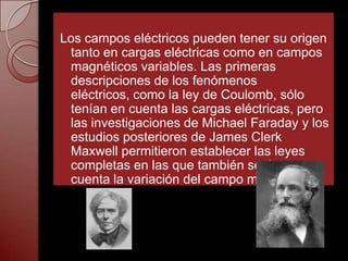 Los campos eléctricos pueden tener su origen
 tanto en cargas eléctricas como en campos
 magnéticos variables. Las primeras
 descripciones de los fenómenos
 eléctricos, como la ley de Coulomb, sólo
 tenían en cuenta las cargas eléctricas, pero
 las investigaciones de Michael Faraday y los
 estudios posteriores de James Clerk
 Maxwell permitieron establecer las leyes
 completas en las que también se tiene en
 cuenta la variación del campo magnético.
 