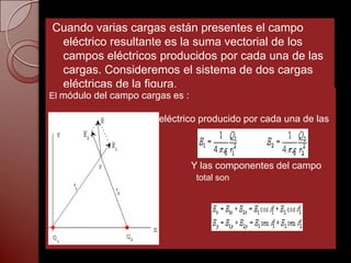 Cuando varias cargas están presentes el campo
 eléctrico resultante es la suma vectorial de los
 campos eléctricos producidos por cada una de las
 cargas. Consideremos el sistema de dos cargas
 eléctricas de la figura.
El módulo del campo cargas es :

                        eléctrico producido por cada una de las



                                  Y las componentes del campo
kgg                                total son
 