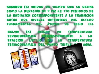 Segundo (s) Unidad de tiempo que se define
como la duración de 9 192 631 770 periodos de
la radiación correspondiente a la transición
entre dos niveles hiperfinos del estado
fundamental del átomo de cesio 133.

kelvin   (K)    Unidad     de   temperatura
termodinámica       correspondiente  a   la
fracción   1/273,16   de   la   temperatura
termodinámica del punto triple del agua.
 