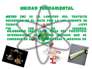 Unidad fundamental
Metro (m) Es la longitud del trayecto
recorrido en el vacío por la luz durante un
tiempo                 de                1/299
792          458          de         segundo.
 kilogramo (kg.) Es la masa del prototipo
 internacional de platino iridiado que se
 conserva en la Oficina de Pesas y Medidas de
                     París.
 