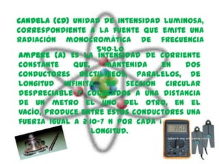 candela (CD) Unidad de intensidad luminosa,
correspondiente a la fuente que emite una
radiación monocromática de frecuencia
                   540⋅l0
ampere (A) Es la intensidad de corriente
constante    que,    mantenida   en    dos
conductores rectilíneos, paralelos, de
longitud infinita, de sección circular
despreciable y colocados a una distancia
de un metro el uno del otro, en el
vacío, produce entre estos conductores una
fuerza igual a 2⋅10-7 N por cada metro de
                  longitud.
 