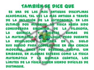 También se dice que
  es una de las más antiguas disciplinas
académicas, tal vez la más antigua a través
de la inclusión de la astronomía. En los
últimos dos milenios, la física había sido
considerada sinónimo de la filosofía,
la    química,    y     ciertas   ramas      de
la matemática y la biología, pero durante
la Revolución Científica en el siglo
XVII surgió para convertirse en una ciencia
moderna, única por derecho propio. Sin
embargo, en algunas esferas como la física
matemática y la química cuántica, los
límites de la física siguen siendo difíciles de
distinguir.
 