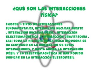 ¿Qué son las Interacciones
             Física?
Existen 4 tipos de interacciones
fundamentales, interacción nuclear fuerte
, interacción nuclear débil , interacción
electromagnética e interacción gravitatoria .
Casi toda la historia de la física moderna se
ha centrado en la unificación de estas
interacciones, y hasta ahora la interacción
débil y la electromagnética se han podido
unificar en la interacción eletrodebil
 