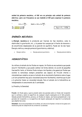 unidad de potencia mecánica, el kW era en principio solo unidad de potencia
eléctrica; pero con frecuencia se usa también el kW para expresar la potencia
mecánica.




ENERGÍA MECÁNICA.
La Energía mecánica es la producida por fuerzas de tipo mecánico, como la
elasticidad, la gravitación, etc., y la poseen los cuerpos por el hecho de moverse o
de encontrarse desplazados de su posición de equilibrio. Puede ser de dos tipos:
Energía cinética y energía potencial (gravitatoria y elástica):

        Energía cinética             Energía potencial gravitatoria            Energía potencial elástica




HIDROSTÁTICA

Se refiere al estudio de los fluidos en reposo. Un fluido es una sustancia que puede
escurrir fácilmente y que puede cambiar de forma debido a la acción de pequeñas
fuerzas.Por tanto, el término fluido incluye a los líquidos y los gases.Los fluidos que
existen la naturaleza siempre presentan una especie de fricción interna o
viscosidad que complica un poco el estudio de su movimiento.Sustancia como el agua
y el aire presentan muy poca viscosidad (escurren fácilmente), mientras que la piel
y la glicerina tienen un viscosidad elevada. Para el estudio de le hidrostática es
indispensable el conocimiento de 2 cantidades:

La Presión y la Densidad.



Presión: Un fluido pesa y ejerce presión sobre las paredes sobre el fondo del recipiente
que lo contiene y sobre la superficie de cualquier objeto sumergido en él. Esta presión,
llamada presión hidrostática, provoca, en fluidos en reposo, una fuerza perpendicular a las
paredes del recipiente o a la superficie del objeto sumergido sin importar la orientación
que adopten las caras.

Densidad: Una de las propiedades de los sólidos, así como de los líquidos e incluso de los gases es la
medida del grado de compactación de un material: su densidad.
 