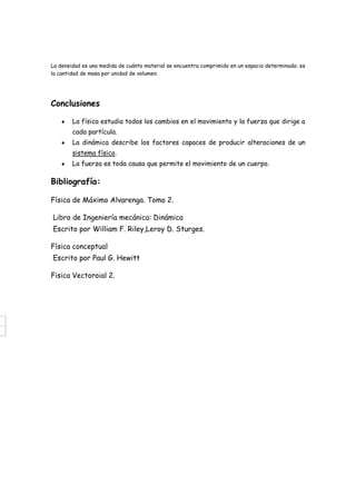 La densidad es una medida de cuánto material se encuentra comprimido en un espacio determinado; es
la cantidad de masa por unidad de volumen.




Conclusiones

        La física estudia todos los cambios en el movimiento y la fuerza que dirige a
        cada partícula.
        La dinámica describe los factores capaces de producir alteraciones de un
        sistema físico.
        La fuerza es toda causa que permite el movimiento de un cuerpo.

Bibliografía:

Física de Máximo Alvarenga. Tomo 2.

Libro de Ingeniería mecánica: Dinámica
Escrito por William F. Riley,Leroy D. Sturges.

Física conceptual
Escrito por Paul G. Hewitt

Fisica Vectoroial 2.
 