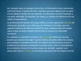 Así,  ejemplo , para un pasajero de un tren, el interventor viene caminando lentamente por el pasillo del tren, mientras que para alguien que ve pasar el tren desde el andén de una estación, el interventor se está moviendo a una gran velocidad. Se necesita, por tanto, un  sistema de referencia  al cual referir el movimiento.  La primera ley de Newton sirve para definir un tipo especial de  sistemas  de referencia conocidos como Sistemas de referencia inerciales, que son aquellos sistemas de referencia desde los que se observa que un cuerpo sobre el que no actúa ninguna fuerza neta se mueve con velocidad constante. En realidad, es imposible encontrar un  sistema  de referencia inercial, puesto que siempre hay algún tipo de fuerzas actuando sobre los cuerpos, pero siempre es posible encontrar un sistema de referencia en el que el problema que estemos estudiando se pueda tratar como si estuviésemos en un sistema inercial. En muchos casos, por  ejemplo , suponer a un observador fijo en  la Tierra  es una buena aproximación de sistema inercial 