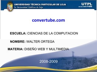 ESCUELA:  CIENCIAS DE LA COMPUTACION NOMBRE:  WALTER ORTEGA MATERIA:  DISEÑO WEB Y MULTIMEDIA convertube.com 2008-2009 