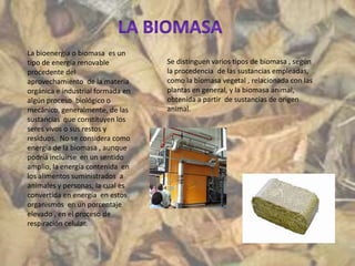 La bioenergía o biomasa es un
tipo de energía renovable          Se distinguen varios tipos de biomasa , según
procedente del                     la procedencia de las sustancias empleadas,
aprovechamiento de la materia      como la biomasa vegetal , relacionada con las
orgánica e industrial formada en   plantas en general, y la biomasa animal,
algún proceso biológico o          obtenida a partir de sustancias de origen
mecánico, generalmente, de las     animal.
sustancias que constituyen los
seres vivos o sus restos y
residuos. No se considera como
energía de la biomasa , aunque
podría incluirse en un sentido
amplio, la energía contenida en
los alimentos suministrados a
animales y personas, la cual es
convertida en energía en estos
organismos en un porcentaje
elevado , en el proceso de
respiración celular.
 