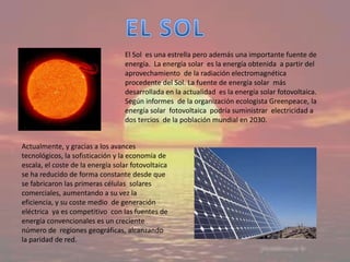 El Sol es una estrella pero además una importante fuente de
                                  energía. La energía solar es la energía obtenida a partir del
                                  aprovechamiento de la radiación electromagnética
                                  procedente del Sol. La fuente de energía solar más
                                  desarrollada en la actualidad es la energía solar fotovoltaica.
                                  Según informes de la organización ecologista Greenpeace, la
                                  energía solar fotovoltaica podría suministrar electricidad a
                                  dos tercios de la población mundial en 2030.


Actualmente, y gracias a los avances
tecnológicos, la sofisticación y la economía de
escala, el coste de la energía solar fotovoltaica
se ha reducido de forma constante desde que
se fabricaron las primeras células solares
comerciales, aumentando a su vez la
eficiencia, y su coste medio de generación
eléctrica ya es competitivo con las fuentes de
energía convencionales es un creciente
número de regiones geográficas, alcanzando
la paridad de red.
 