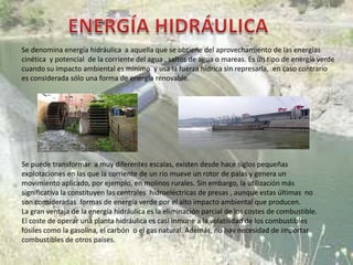 Se denomina energía hidráulica a aquella que se obtiene del aprovechamiento de las energías
cinética y potencial de la corriente del agua , saltos de agua o mareas. Es un tipo de energía verde
cuando su impacto ambiental es mínimo y usa la fuerza hídrica sin represarla, en caso contrario
es considerada sólo una forma de energía renovable.




Se puede transformar a muy diferentes escalas, existen desde hace siglos pequeñas
explotaciones en las que la corriente de un río mueve un rotor de palas y genera un
movimiento aplicado, por ejemplo, en molinos rurales. Sin embargo, la utilización más
significativa la constituyen las centrales hidroeléctricas de presas , aunque estas últimas no
son consideradas formas de energía verde por el alto impacto ambiental que producen.
La gran ventaja de la energía hidráulica es la eliminación parcial de los costes de combustible.
El coste de operar una planta hidráulica es casi inmune a la volatilidad de los combustibles
fósiles como la gasolina, el carbón o el gas natural. Además, no hay necesidad de importar
combustibles de otros países.
 