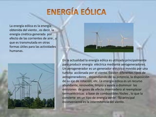 La energía eólica es la energía
obtenida del viento , es decir, la
energía cinética generada por
efecto de las corrientes de aire , y
que es transmutada en otras
formas útiles para las actividades
humanas.

                                       En la actualidad la energía eólica es utilizada principalmente
                                       para producir energía eléctrica mediante aerogeneradores.
                                       Un aerogenerador es un generador eléctrico movido por una
                                       turbina accionada por el viento. Existen diferentes tipos de
                                       aerogeneradores , dependiendo de su potencia, la disposición
                                       de su eje de rotación, etc. La energía eólica es un recurso
                                       abundante, renovable, limpio y ayuda a disminuir las
                                       emisiones de gases de efecto invernadero al reemplazar
                                       termoeléctricas a base de combustibles fósiles , lo que la
                                       convierte en un tipo de energía verde. Su principal
                                       inconveniente es la intermitencia del viento.
 
