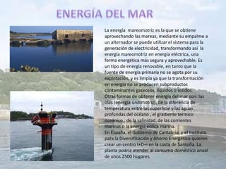 La energía mareomotriz es la que se obtiene
aprovechando las mareas, mediante su empalme a
un alternador se puede utilizar el sistema para la
generación de electricidad, transformando así la
energía mareomotriz en energía eléctrica, una
forma energética más segura y aprovechable. Es
un tipo de energía renovable, en tanto que la
fuente de energía primaria no se agota por su
explotación, y es limpia ya que la transformación
en energía no se producen subproductos
contaminantes gaseosos, líquidos o sólidos.
Otras formas de obtener energía del mar son: las
olas (energía undimotriz), de la diferencia de
temperatura entre las superficie y las aguas
profundas del océano , el gradiente térmico
oceánico,; de la salinidad, de las corrientes
marinas o la energía eólica marina.
En España, el Gobierno de Cantabria y el Instituto
para la Diversificación y Ahorro Energético quieren
crear un centro I+D+i en la costa de Santoña. La
planta podría atender al consumo doméstico anual
de unos 2500 hogares.
 