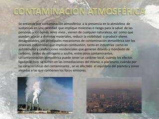 Se entiende por contaminación atmosférica a la presencia en la atmósfera de
sustancias en una cantidad que implique molestias o riesgo para la salud de las
personas y los demás seres vivos , vienen de cualquier naturaleza, así como que
puedan atacar a distintos materiales, reducir la visibilidad o producir olores
desagradables. Los principales mecanismos de contaminación atmosférica son los
procesos industriales que implican combustión, tanto en industrias como en
automóviles y calefacciones residenciales que generan dióxido y monóxido de
carbono, óxidos de nitrógeno y azufre, entre otros contaminantes.
La contaminación atmosférica puede tener un carácter local, cuando los efectos
ligados al foco se sufren en las inmediaciones del mismo, o planetario, cuando por
las características del contaminante , se ve afectado el equilibrio del planeta y zonas
alejadas a las que contienen los focos emisores.
 