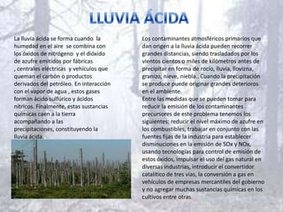 La lluvia ácida se forma cuando la       Los contaminantes atmosféricos primarios que
humedad en el aire se combina con        dan origen a la lluvia ácida pueden recorrer
los óxidos de nitrógeno y el dióxido     grandes distancias, siendo trasladados por los
de azufre emitidos por fábricas          vientos cientos o miles de kilómetros antes de
, centrales eléctricas y vehículos que   precipitar en forma de rocío, lluvia, llovizna,
queman el carbón o productos             granizo, nieve, niebla.. Cuando la precipitación
derivados del petróleo. En interacción   se produce puede originar grandes deterioros
con el vapor de agua , estos gases       en el ambiente.
forman ácido sulfúrico y ácidos          Entre las medidas que se pueden tomar para
nítricos. Finalmente, estas sustancias   reducir la emisión de los contaminantes
químicas caen a la tierra                precursores de este problema tenemos los
acompañando a las                        siguientes: reducir el nivel máximo de azufre en
precipitaciones, constituyendo la        los combustibles, trabajar en conjunto con las
lluvia ácida.                            fuentes fijas de la industria para establecer
                                         disminuciones en la emisión de SOx y NOx,
                                         usando tecnologías para control de emisión de
                                         estos óxidos, impulsar el uso del gas natural en
                                         diversas industrias, introducir el convertidor
                                         catalítico de tres vías, la conversión a gas en
                                         vehículos de empresas mercantiles del gobierno
                                         y no agregar muchas sustancias químicas en los
                                         cultivos entre otras.
 