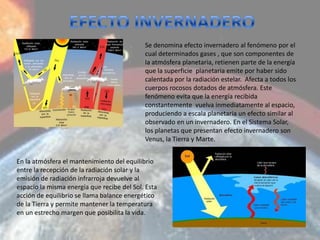 Se denomina efecto invernadero al fenómeno por el
                                            cual determinados gases , que son componentes de
                                            la atmósfera planetaria, retienen parte de la energía
                                            que la superficie planetaria emite por haber sido
                                            calentada por la radiación estelar. Afecta a todos los
                                            cuerpos rocosos dotados de atmósfera. Este
                                            fenómeno evita que la energía recibida
                                            constantemente vuelva inmediatamente al espacio,
                                            produciendo a escala planetaria un efecto similar al
                                            observado en un invernadero. En el Sistema Solar,
                                            los planetas que presentan efecto invernadero son
                                            Venus, la Tierra y Marte.


En la atmósfera el mantenimiento del equilibrio
entre la recepción de la radiación solar y la
emisión de radiación infrarroja devuelve al
espacio la misma energía que recibe del Sol. Esta
acción de equilibrio se llama balance energético
de la Tierra y permite mantener la temperatura
en un estrecho margen que posibilita la vida.
 