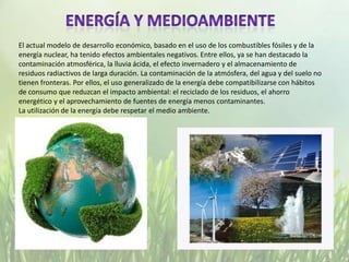 El actual modelo de desarrollo económico, basado en el uso de los combustibles fósiles y de la
energía nuclear, ha tenido efectos ambientales negativos. Entre ellos, ya se han destacado la
contaminación atmosférica, la lluvia ácida, el efecto invernadero y el almacenamiento de
residuos radiactivos de larga duración. La contaminación de la atmósfera, del agua y del suelo no
tienen fronteras. Por ellos, el uso generalizado de la energía debe compatibilizarse con hábitos
de consumo que reduzcan el impacto ambiental: el reciclado de los residuos, el ahorro
energético y el aprovechamiento de fuentes de energía menos contaminantes.
La utilización de la energía debe respetar el medio ambiente.
 