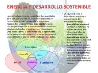 Un equilibrio entre el
La sostenibilidad consiste en satisfacer las necesidades     desarrollo económico y el
de la actual generación sin sacrificar la capacidad de       mantenimiento del
futuras generaciones para satisfacer sus propias             medioambiente exige:
necesidades. La sostenibilidad debe abordarse desde          - Sostenibilidad ambiental:
una perspectiva global. Aunque el desarrollo económico          Los recursos naturales no
y la disponibilidad de energía son muy diferentes de            pueden extraerse a un
unos países a otros, la contaminación y el agotamiento          ritmo mayor al de su
de los recursos inciden en todos los países. Un desarrollo      reposición natural.
sostenible solo es posible con la colaboración de todos.     - Sostenibilidad social: La
                                                                organización de la sociedad
                                                                debe respetar al
                                                                medioambiente y asegurar
                                                                una distribución equilibrada
                                                                de los recursos energéticos.
                                                             - Sostenibilidad económica:
                                                                Las actuaciones humanas
                                                                sobre el entorno deben ser
                                                                económicamente rentables
                                                                y viables.
 