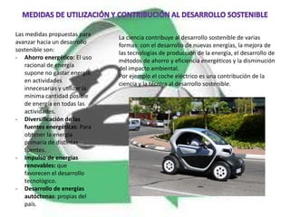 Las medidas propuestas para
                                 La ciencia contribuye al desarrollo sostenible de varias
avanzar hacia un desarrollo
                                 formas: con el desarrollo de nuevas energías, la mejora de
sostenible son:
                                 las tecnologías de producción de la energía, el desarrollo de
- Ahorro energético: El uso
                                 métodos de ahorro y eficiencia energéticos y la disminución
    racional de energía
                                 del impacto ambiental.
    supone no gastar energía
                                 Por ejemplo el coche eléctrico es una contribución de la
    en actividades
                                 ciencia y la técnica al desarrollo sostenible.
    innecesarias y utilizar la
    mínima cantidad posible
    de energía en todas las
    actividades.
- Diversificación de las
    fuentes energéticas: Para
    obtener la energía
    primaria de distintas
    fuentes.
- Impulso de energías
    renovables: que
    favorecen el desarrollo
    tecnológico.
- Desarrollo de energías
    autóctonas: propias del
    país.
 