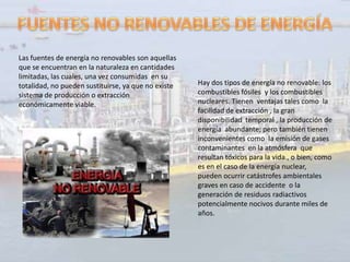 Las fuentes de energía no renovables son aquellas
que se encuentran en la naturaleza en cantidades
limitadas, las cuales, una vez consumidas en su
totalidad, no pueden sustituirse, ya que no existe   Hay dos tipos de energía no renovable: los
sistema de producción o extracción                   combustibles fósiles y los combustibles
económicamente viable.                               nucleares. Tienen ventajas tales como la
                                                     facilidad de extracción , la gran
                                                     disponibilidad temporal , la producción de
                                                     energía abundante; pero también tienen
                                                     inconvenientes como la emisión de gases
                                                     contaminantes en la atmósfera que
                                                     resultan tóxicos para la vida., o bien, como
                                                     es en el caso de la energía nuclear,
                                                     pueden ocurrir catástrofes ambientales
                                                     graves en caso de accidente o la
                                                     generación de residuos radiactivos
                                                     potencialmente nocivos durante miles de
                                                     años.
 
