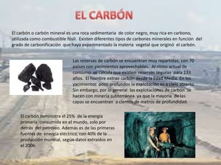 El carbón o carbón mineral es una roca sedimentaria de color negro, muy rica en carbono,
utilizada como combustible fósil. Existen diferentes tipos de carbones minerales en función del
grado de carbonificación que haya experimentado la materia vegetal que originó el carbón.


                              Las reservas de carbón se encuentran muy repartidas, con 70
                              países con yacimientos aprovechables. Al ritmo actual de
                              consumo se calcula que existen reservas seguras para 133
                              años. El hombre extrae carbón desde la Edad Media. En los
                              yacimientos poco profundos la explotación es a cielo abierto.
                              Sin embargo, por lo general las explotaciones de carbón se
                              hacen con minería subterránea ya que la mayoría de las
                              capas se encuentran a cientos de metros de profundidad.

    El carbón suministra el 25% de la energía
    primaria consumida en el mundo, solo por
    detrás del petróleo. Además es de las primeras
    fuentes de energía eléctrica, con 40% de la
    producción mundial, según datos extraídos en
    el 2006.
 