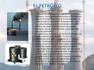 El petróleo es una mezcla homogénea de compuestos
orgánicos , principalmente hidrocarburos insolubles en
agua. Es de origen fósil, fruto de la transformación de
materia orgánica procedente de zooplancton y algas
que, depositados en grandes cantidades en fondos
anóxicos de mares o zonas lacustres del pasado
geológico , fueron posteriormente enterrados bajo
capas de sedimentos.
En condiciones normales es un líquido bituminoso que
puede presentar gran variación en diversos
parámetros como color y viscosidad. Es un recurso
natural no renovable y actualmente también es la
principal fuente de energía de los países desarrollados.
El petróleo líquido puede presentarse asociado a
capas de gas natural, en yacimientos que han estado
enterrados durante millones de años, cubiertos por los
estratos superiores de la corteza terrestre.
Durante el año 2004, el consumo mundial de petróleo
se elevó un 3,4% y alcanzó los 82,4 millones de
barriles al día. Los responsables de este aumento son
Estados Unidos y China.
 