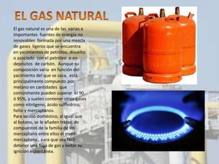 El gas natural es una de las varias e
importantes fuentes de energía no
renovables formada por una mezcla
de gases ligeros que se encuentra
en yacimientos de petróleo, disuelto
o asociado con el petróleo o en
depósitos de carbón. Aunque su
composición varia en función del
yacimiento del que se saca, está
principalmente compuesto por
metano en cantidades que
comúnmente pueden superar el 90
ó 95%, y suelen contener otros gases
como nitrógeno, ácido sulfhídrico,
helio y mercaptanos.
Para su uso doméstico, al igual que
al butano, se le añaden trazas de
compuestos de la familia de los
mercaptano entre ellos el metil-
mercaptano , para que sea fácil
detener una fuga de gas y evitar su
ignición espontánea.
 