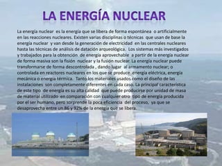 La energía nuclear es la energía que se libera de forma espontánea o artificialmente
en las reacciones nucleares. Existen varias disciplinas o técnicas que usan de base la
energía nuclear y van desde la generación de electricidad en las centrales nucleares
hasta las técnicas de análisis de datación arqueológica. Los sistemas más investigados
y trabajados para la obtención de energía aprovechable a partir de la energía nuclear
de forma masiva son la fisión nuclear y la fusión nuclear. La energía nuclear puede
transformarse de forma descontrolada , dando lugar al armamento nuclear; o
controlada en reactores nucleares en los que se produce energía eléctrica, energía
mecánica o energía térmica. Tanto los materiales usados como el diseño de las
instalaciones son completamente diferentes en cada caso. La principal característica
de este tipo de energía es su alta calidad que puede producirse por unidad de masa
de material utilizado en comparación con cualquier otro tipo de energía producida
por el ser humano, pero sorprende la poca eficiencia del proceso, ya que se
desaprovecha entre un 86 y 92% de la energía que se libera.
 