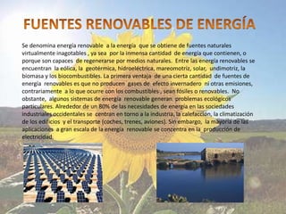 Se denomina energía renovable a la energía que se obtiene de fuentes naturales
virtualmente inagotables , ya sea por la inmensa cantidad de energía que contienen, o
porque son capaces de regenerarse por medios naturales. Entre las energía renovables se
encuentran la eólica, la geotérmica, hidroeléctrica, mareomotriz, solar, undimotriz, la
biomasa y los biocombustibles. La primera ventaja de una cierta cantidad de fuentes de
energía renovables es que no producen gases de efecto invernadero ni otras emisiones,
contrariamente a lo que ocurre con los combustibles , sean fósiles o renovables. No
obstante, algunos sistemas de energía renovable generan problemas ecológicos
particulares. Alrededor de un 80% de las necesidades de energía en las sociedades
industriales occidentales se centran en torno a la industria, la calefacción, la climatización
de los edificios y el transporte (coches, trenes, aviones). Sin embargo, la mayoría de las
aplicaciones a gran escala de la energía renovable se concentra en la producción de
electricidad.
 
