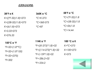 38°F a K
K=((°F-32)/1.8)+273
K=((38-32)/1.8)+273
K=(6/1.8)+273
K=3.33+273
K=276.33
150°C a °F
°F=32+(1.8*°C)
°F=32+(1.8*150)
°F=32+(270)
°F=302
360K a °C
°C=K-273
°C=360-273
°C=87
114K a °F
°F=((K-273)*1.8)+32
°F=((114-273)*1.8)+32
°F=(-159*1.8)+32
°F=-286.2+32
°F=-254.2
58°F a °C
°C=(°F-32)/1.8
°C=(58-32)/1.8
°C=26/1.8
°C=14.44
100 °C a K
K=°C+273
K=100+273
K=373
EJERCICIOS:
 