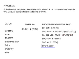 PROBLEMA:
El fondo de un recipiente cilíndrico de latón es de 314 m2
con una temperatura de
0°C. Calcular su superficie cuando está a 150°C.
DATOS
Si=314m2
Ti=0°C
Tf=150°C
α latón=18 x10-6
β=2 α
β=36x10-6
Sf=?
FORMULA
Sf= Si[1+ β (Tf-Ti)]
PROCEDIMIENTO/RESULTADO
Sf= Si[1+ β (Tf-Ti)]
Sf=314m2
[1 + 36x10-6
°C-1
(150°C-0°C)]
Sf= 314m2
[1 + 36x10-6
°C-1
(150°C)]
Sf=314m2
[ 1 +0.0054]
Sf=314m2
[1.0054]
Sf=315.69m2
 