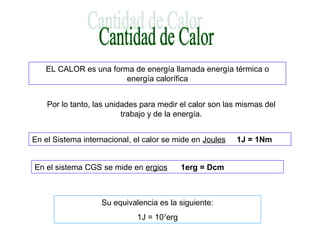 EL CALOR es una forma de energía llamada energía térmica o
energía calorífica
Por lo tanto, las unidades para medir el calor son las mismas del
trabajo y de la energía.
En el Sistema internacional, el calor se mide en Joules 1J = 1Nm
En el sistema CGS se mide en ergios 1erg = Dcm
Su equivalencia es la siguiente:
1J = 107
erg
 
