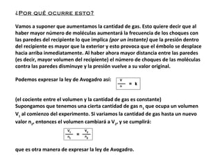 ¿Por qué ocurre esto?
Vamos a suponer que aumentamos la cantidad de gas. Esto quiere decir que al
haber mayor número de moléculas aumentará la frecuencia de los choques con
las paredes del recipiente lo que implica (por un instante) que la presión dentro
del recipiente es mayor que la exterior y esto provoca que el émbolo se desplace
hacia arriba inmediatamente. Al haber ahora mayor distancia entre las paredes
(es decir, mayor volumen del recipiente) el número de choques de las moléculas
contra las paredes disminuye y la presión vuelve a su valor original.
Podemos expresar la ley de Avogadro así:
(el cociente entre el volumen y la cantidad de gas es constante)
Supongamos que tenemos una cierta cantidad de gas n1
que ocupa un volumen
V1
al comienzo del experimento. Si variamos la cantidad de gas hasta un nuevo
valor n2
, entonces el volumen cambiará a V2
, y se cumplirá:
que es otra manera de expresar la ley de Avogadro.
 