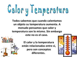 Todos sabemos que cuando calentamos
un objeto su temperatura aumenta. A
menudo pensamos que calor y
temperatura son lo mismo. Sin embargo
este no es el caso.
El calor y la temperatura
están relacionadas entre si,
pero son conceptos
diferentes.
 