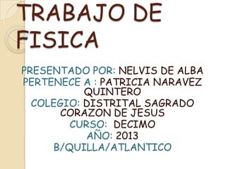 TRABAJO DE
FISICA
PRESENTADO POR: NELVIS DE ALBA
PERTENECE A : PATRICIA NARAVEZ
QUINTERO
COLEGIO: DISTRITAL SAGRADO
CORAZON DE JESUS
CURSO: DECIMO
AÑO: 2013
B/QUILLA/ATLANTICO
 