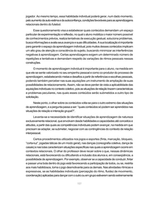 107
jogador. Ao mesmo tempo, essa habilidade individual poderá gerar, num dado momento,
peloaumentodaauto-estimaedaautoconfiança,condiçõesfavoráveisparaasaprendizagens
relacionais dentro do futebol.
Esse questionamento visa a estabelecer quais conteúdos demandam um espaço
particular de experimentação e reflexão, no qual o aluno mobiliza o maior número possível
de conhecimentos prévios, realiza tentativas de execução gestual, soluciona problemas,
buscainformaçõeseavaliaseusavançosesuasdificuldades.Asualocalizaçãoéimportante
paragarantiroespaçodaaprendizagemindividual,poismuitosdessesconteúdosimplicam
um alto grau de atenção e consciência do sujeito, buscando minimizar as interferências
negativas à aprendizagem. Certas aprendizagens exigem um determinado número de
repetições e tentativas e demandam respeito às variações de ritmos pessoais nessas
construções.
O momento de aprendizagem individual é importante para o aluno, na medida em
que ele se sente valorizado no seu empenho pessoal e como co-produtor do processo de
aprendizagem,estabelecendometasedesafiosapartirdereferênciaseescolhaspessoais,
podendo também perceber nas suas aquisições um instrumento de ampliação de suas
possibilidades de relacionamento. Assim, não se deve perder de vista a aplicabilidade das
aquisiçõesindividuaisnocontextocoletivo,poisassituaçõesderelaçãotrazemcaracterísticas
e problemas peculiares, nas quais esses conteúdos serão submetidos a outro tipo de
solicitação.
Neste ponto, o olhar sobre os conteúdos volta-se para o outro extremo das situações
deaprendizagem,eaperguntapassaaser:“quaisconteúdossópodemseraprendidosnas
situaçõesderelaçãoeinteraçãogrupal?”.
Levanta-se a necessidade de identificar situações de aprendizagem de natureza
exclusivamenterelacional,queenvolvamdesdehabilidadesecapacidadesatéconceitose
atitudes,apartirdasquaisascompetênciasindividuaispodemavançar,namedidaemque
precisam se adaptar, se submeter, negociar com as contingências do contexto de relação
interpessoal.
Certos procedimentos utilizados nos jogos e esportes (finta, marcação, bloqueio,
“corta-luz”, jogadas táticas de um modo geral), nas danças (coreografia coletiva, dança de
casais)enaslutascaracterizamsituaçõesespecíficasnasquaisaaprendizagemocorreem
contextos relacionais. O olhar do professor deve recair sobre o que, nessas dinâmicas
relacionais, está favorecendo ou dificultando a inclusão dos alunos e, em conseqüência, a
possibilidade de aprendizagem. Por exemplo, observar se a capacidade de conduzir, fintar
e passar uma bola dentro do jogo está favorecendo a participação de todos, ou se, restrita
aos mais habilidosos, torna o jogo desmotivante para os demais. Nas atividades rítmicas e
expressivas, se as habilidades individuais (percepção do ritmo, fluidez de movimento,
coordenação)aplicadasparadançarcomooutroouemgrupoestiveremsendoextremamente
 