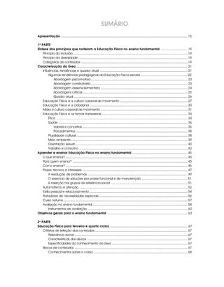 Apresentação ............................................................................................................................................ 15
1a
PARTE
Síntese dos princípios que norteiam a Educação Física no ensino fundamental .............................. 19
Princípio da inclusão .............................................................................................................................. 19
Princípio da diversidade ......................................................................................................................... 19
Categorias de conteúdos ...................................................................................................................... 19
Caracterização da área ............................................................................................................................. 21
Influências, tendências e quadro atual ................................................................................................. 21
Algumas tendências pedagógicas da Educação Física escolar .................................................... 22
Abordagem psicomotora........................................................................................................... 23
Abordagem construtivista ........................................................................................................... 23
Abordagem desenvolvimentista ................................................................................................ 24
Abordagens críticas .................................................................................................................... 25
Quadro atual .............................................................................................................................. 26
Educação Física e a cultura corporal de movimento ........................................................................... 27
Educação Física e a cidadania ............................................................................................................ 30
Mídia e cultura corporal de movimento ................................................................................................ 31
Educação Física e os temas transversais ............................................................................................... 34
Ética ................................................................................................................................................. 34
Saúde ............................................................................................................................................... 36
Valores e conceitos .................................................................................................................... 36
Procedimentos ........................................................................................................................... 38
Pluralidade cultural ........................................................................................................................... 38
Meio ambiente ................................................................................................................................. 39
Orientação sexual ............................................................................................................................ 40
Trabalho e consumo ........................................................................................................................ 42
Aprender e ensinar Educação Física no ensino fundamental .............................................................. 45
O que ensinar? ....................................................................................................................................... 45
Para quem ensinar? ............................................................................................................................... 45
Como ensinar? ....................................................................................................................................... 46
Prazer, técnica e interesses .................................................................................................................... 47
A resolução de problemas ............................................................................................................... 49
O exercício de soluções por prazer funcional e de manutenção ................................................... 51
A inserção nos grupos de referência social ..................................................................................... 51
Automatismo e atenção ........................................................................................................................ 52
Estilo pessoal e relacionamento............................................................................................................. 54
Portadores de necessidades especiais .................................................................................................. 56
Curso noturno ......................................................................................................................................... 57
Avaliação no ensino fundamental ......................................................................................................... 58
Instrumentos de avaliação ............................................................................................................... 60
Objetivos gerais para o ensino fundamental ........................................................................................... 63
2a
PARTE
Educação Física para terceiro e quarto ciclos........................................................................................ 67
Critérios de seleção dos conteúdos....................................................................................................... 67
Relevância social ............................................................................................................................. 67
Características dos alunos ............................................................................................................... 67
Especificidades do conhecimento da área .................................................................................... 67
Blocos de conteúdos ............................................................................................................................. 67
Conhecimentos sobre o corpo ........................................................................................................ 68
SUMÁRIO
 