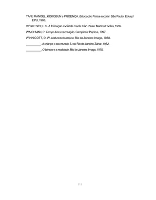111
TANI; MANOEL; KOKOBUN e PROENÇA. Educação Física escolar. São Paulo: Edusp/
EPU, 1988.
VYGOTSKY,L.S. Aformaçãosocialdamente.SãoPaulo:MartinsFontes,1985.
WAICHMAN,P.Tempolivreerecreação.Campinas:Papirus,1997.
WINNICOTT, D. W. Natureza humana. Rio de Janeiro: Imago, 1988.
__________.Acriançaeseumundo.6.ed.RiodeJaneiro:Zahar,1982.
__________.Obrincarearealidade.RiodeJaneiro:Imago,1975.
 