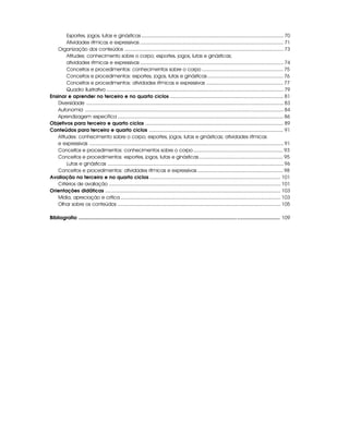 Esportes, jogos, lutas e ginásticas ..................................................................................................... 70
Atividades rítmicas e expressivas ...................................................................................................... 71
Organização dos conteúdos ................................................................................................................. 73
Atitudes: conhecimento sobre o corpo; esportes, jogos, lutas e ginásticas;
atividades rítmicas e expressivas ...................................................................................................... 74
Conceitos e procedimentos: conhecimentos sobre o corpo .......................................................... 75
Conceitos e procedimentos: esportes, jogos, lutas e ginásticas...................................................... 76
Conceitos e procedimentos: atividades rítmicas e expressivas ....................................................... 77
Quadro ilustrativo .............................................................................................................................. 79
Ensinar e aprender no terceiro e no quarto ciclos .................................................................................. 81
Diversidade ............................................................................................................................................ 83
Autonomia ............................................................................................................................................. 84
Aprendizagem específica ...................................................................................................................... 86
Objetivos para terceiro e quarto ciclos .................................................................................................... 89
Conteúdos para terceiro e quarto ciclos ................................................................................................. 91
Atitudes: conhecimento sobre o corpo; esportes, jogos, lutas e ginásticas; atividades rítmicas
e expressivas .......................................................................................................................................... 91
Conceitos e procedimentos: conhecimentos sobre o corpo ................................................................ 93
Conceitos e procedimentos: esportes, jogos, lutas e ginásticas............................................................ 95
Lutas e ginásticas ............................................................................................................................. 96
Conceitos e procedimentos: atividades rítmicas e expressivas ............................................................. 98
Avaliação no terceiro e no quarto ciclos............................................................................................... 101
Critérios de avaliação .......................................................................................................................... 101
Orientações didáticas ............................................................................................................................... 103
Mídia, apreciação e crítica.................................................................................................................. 103
Olhar sobre os conteúdos .................................................................................................................... 105
Bibliografia .................................................................................................................................................. 109
 
