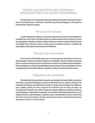 19
SÍNTESE DOS PRINCÍPIOS QUE NORTEIAM A
EDUCAÇÃO FÍSICA NO ENSINO FUNDAMENTAL
OsParâmetrosCurricularesNacionaisparaaáreadeEducaçãoFísicaescolartrazem
como contribuição para a reflexão e discussão da prática pedagógica, três aspectos
fundamentais, expostos a seguir.
Princípio da inclusão
A sistematização de objetivos, conteúdos, processos de ensino e aprendizagem e
avaliação tem como meta a inclusão do aluno na cultura corporal de movimento, por meio
daparticipaçãoereflexãoconcretaseefetivas.Busca-sereverteroquadrohistóricodaárea
de seleção entre indivíduos aptos e inaptos para as práticas corporais, resultante da
valorizaçãoexacerbadadodesempenhoedaeficiência.
Princípio da diversidade
O princípio da diversidade aplica-se na construção dos processos de ensino e
aprendizagem e orienta a escolha de objetivos e conteúdos, visando a ampliar as relações
entre os conhecimentos da cultura corporal de movimento e os sujeitos da aprendizagem.
Busca-selegitimarasdiversaspossibilidadesdeaprendizagemqueseestabelecemcoma
consideraçãodasdimensõesafetivas,cognitivas,motorasesocioculturaisdosalunos.
Categorias de conteúdos
Osconteúdossãoapresentadossegundosuacategoriaconceitual(fatos,conceitose
princípios), procedimental (ligados ao fazer) e atitudinal (normas, valores e atitudes). Os
conteúdos conceituais e procedimentais mantêm uma grande proximidade, na medida em
que o objeto central da cultura corporal de movimento gira em torno do fazer, do
compreenderedosentircomocorpo.Incluem-senessascategoriasosprópriosprocessos
deaprendizagem,organizaçãoeavaliação.Osconteúdosatitudinaisapresentam-secomo
objetos de ensino e aprendizagem, e apontam para a necessidade de o aluno vivênciá-los
de modo concreto no cotidiano escolar, buscando minimizar a construção de valores e
atitudes por meio do “currículo oculto”.
 