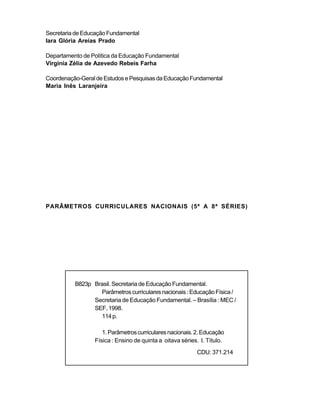 Secretaria de Educação Fundamental
Iara Glória Areias Prado
Departamento de Política da Educação Fundamental
Virgínia Zélia de Azevedo Rebeis Farha
Coordenação-GeraldeEstudosePesquisasdaEducaçãoFundamental
Maria Inês Laranjeira
PARÂMETROS CURRICULARES NACIONAIS (5ª A 8ª SÉRIES)
B823p Brasil. Secretaria de Educação Fundamental.
Parâmetroscurriculares nacionais :EducaçãoFísica/
Secretaria de Educação Fundamental. – Brasília : MEC /
SEF,1998.
114p.
1.Parâmetroscurricularesnacionais.2.Educação
Física : Ensino de quinta a oitava séries. I. Título.
CDU: 371.214
 
