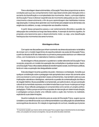 25
Paraaabordagemdesenvolvimentista,aEducaçãoFísicadeveproporcionaraoaluno
condições para que seu comportamento motor seja desenvolvido pela interação entre o
aumento da diversificação e a complexidade dos movimentos. Assim, o principal objetivo
da Educação Física é oferecer experiências de movimento adequadas ao seu nível de
crescimento e desenvolvimento, a fim de que a aprendizagem das habilidades motoras
sejaalcançada.Acriançadeveaprenderasemovimentarparaadaptar-seàsdemandaseàs
exigênciasdocotidiano,ouseja,corresponderaosdesafiosmotores.
A partir dessa perspectiva passou a ser extremamente difundida a questão da
adequação dos conteúdos ao longo das faixas etárias. A exemplo do domínio cognitivo, foi
proposta uma taxionomia para o desenvolvimento motor, ou seja, uma classificação
hierárquicadosmovimentosdossereshumanos.
Abordagens críticas
Comapoionasdiscussõesquevinhamocorrendonasáreaseducacionaisenatentativa
de romper com o modelo hegemônico do esporte praticado nas aulas de Educação Física,
apartirdadécadade80sãoelaboradososprimeirospressupostosteóricosnumreferencial
crítico, com fundamento no materialismo histórico e dialético.
AsabordagenscríticaspassaramaquestionarocaráteralienantedaEducaçãoFísica
naescola,propondoummodelodesuperaçãodascontradiçõeseinjustiçassociais.Assim,
umaEducaçãoFísicacríticaestariaatreladaàstransformaçõessociais,econômicasepolíticas,
tendoemvistaasuperaçãodasdesigualdadessociais1
.
Esta abordagem levanta questões de poder, interesse e contestação. Acredita que
qualquerconsideraçãosobreapedagogiamaisapropriadadeveversarnãosomentesobre
comoseensinamecomoseaprendemesses conhecimentos,mas tambémsobreas suas
implicaçõesvalorativaseideológicas,valorizandoaquestãodacontextualizaçãodosfatose
doresgatehistórico.Buscapossibilitaracompreensão,porpartedoaluno,dequeaprodução
cultural da humanidade expressa uma determinada fase e que houve mudanças ao longo
do tempo. Essa reflexão pedagógica é compreendida como sendo um projeto político-
pedagógico.Políticoporqueencaminhapropostasdeintervençãoemdeterminadadireção,
e pedagógico porque propõe uma reflexão sobre a ação dos homens na realidade,
explicitando suas determinações.
Quanto à seleção de conteúdos para as aulas de Educação Física, sugere que se
considereasuarelevânciasocial,suacontemporaneidadeesuaadequaçãoàscaracterísticas
sociocognitivas dos alunos. Em relação à organização do currículo, ressalta que é preciso
1
É importante ressaltar que mesmo dentro da Educação Física surgiram alguns desdobramentos da abordagem
crítica, com posições nem sempre convergentes, mas que não serão discutidas neste texto.
 