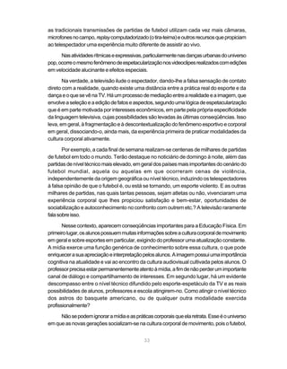 33
as tradicionais transmissões de partidas de futebol utilizam cada vez mais câmaras,
microfonesnocampo,replaycomputadorizado(otira-teima)eoutrosrecursosquepropiciam
ao telespectador uma experiência muito diferente de assistir ao vivo.
Nasatividadesrítmicaseexpressivas,particularmentenasdançasurbanasdouniverso
pop,ocorreomesmofenômenodeespetacularizaçãonosvideoclipesrealizadoscomedições
em velocidade alucinante e efeitos especiais.
Na verdade, a televisão ilude o espectador, dando-lhe a falsa sensação de contato
direto com a realidade, quando existe uma distância entre a prática real do esporte e da
dançaeoquesevênaTV.Háumprocessodemediaçãoentrearealidadeeaimagem,que
envolveaseleçãoeaediçãodefatoseaspectos,segundoumalógicadeespetacularização
que é em parte motivada por interesses econômicos, em parte pela própria especificidade
da linguagem televisiva, cujas possibilidades são levadas às últimas conseqüências. Isso
leva, em geral, à fragmentação e à descontextualização do fenômeno esportivo e corporal
em geral, dissociando-o, ainda mais, da experiência primeira de praticar modalidades da
cultura corporal ativamente.
Por exemplo, a cada final de semana realizam-se centenas de milhares de partidas
de futebol em todo o mundo. Terão destaque no noticiário de domingo à noite, além das
partidasdeníveltécnicomaiselevado,emgeraldospaísesmaisimportantesdocenáriodo
futebol mundial, aquela ou aquelas em que ocorreram cenas de violência,
independentemente da origem geográfica ou nível técnico, induzindo os telespectadores
à falsa opinião de que o futebol é, ou está se tornando, um esporte violento. E as outras
milhares de partidas, nas quais tantas pessoas, sejam atletas ou não, vivenciaram uma
experiência corporal que lhes propiciou satisfação e bem-estar, oportunidades de
sociabilização e autoconhecimento no confronto com outrem etc.? A televisão raramente
falasobreisso.
Nesse contexto, aparecem conseqüências importantes para a Educação Física. Em
primeirolugar,osalunospossuemmuitasinformaçõessobreaculturacorporaldemovimento
em geral e sobre esportes em particular, exigindo do professor uma atualização constante.
A mídia exerce uma função genérica de conhecimento sobre essa cultura, o que pode
enriquecerasuaapreciaçãoeinterpretaçãopelosalunos.Aimagempossuiumaimportância
cognitiva na atualidade e vai ao encontro da cultura audiovisual cultivada pelos alunos. O
professorprecisaestarpermanentementeatentoàmídia,afimdenãoperderumimportante
canal de diálogo e compartilhamento de interesses. Em segundo lugar, há um evidente
descompasso entre o nível técnico difundido pelo esporte-espetáculo da TV e as reais
possibilidades de alunos, professores e escola atingirem-no. Como atingir o nível técnico
dos astros do basquete americano, ou de qualquer outra modalidade exercida
profissionalmente?
Nãosepodemignoraramídiaeaspráticascorporaisqueelaretrata.Esseéouniverso
em que as novas gerações socializam-se na cultura corporal de movimento, pois o futebol,
 