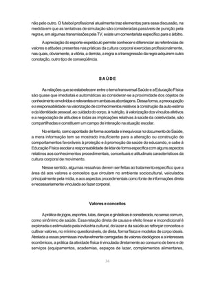 36
não pelo outro. O futebol profissional atualmente traz elementos para essa discussão, na
medida em que as tentativas de simulação são consideradas passíveis de punição pela
regrae,emalgumastransmissõespelaTV,existeumcomentaristaespecíficoparaoárbitro.
Aapreciaçãodoesporte-espetáculopermiteconhecerediferenciarasreferênciasde
valores e atitudes presentes nas práticas da cultura corporal exercidas profissionalmente,
nasquais,obviamente,avitória,aderrota,aregraeatransgressãodaregraadquiremoutra
conotação, outro tipo de conseqüência.
S A Ú D E
AsrelaçõesqueseestabelecementreotematransversalSaúdeeaEducaçãoFísica
são quase que imediatas e automáticas ao considerar-se a proximidade dos objetos de
conhecimentoenvolvidoserelevantesemambasasabordagens.Dessaforma,apreocupação
earesponsabilidadenavalorizaçãodeconhecimentosrelativosàconstruçãodaauto-estima
edaidentidadepessoal,aocuidadodocorpo,ànutrição,àvalorizaçãodosvínculosafetivos
e a negociação de atitudes e todas as implicações relativas à saúde da coletividade, são
compartilhadas e constituem um campo de interação na atuação escolar.
Noentanto,comoapontadodeformaacertadaeinequívocanodocumentodeSaúde,
a mera informação tem se mostrado insuficiente para a alteração ou construção de
comportamentos favoráveis à proteção e à promoção da saúde do educando, e cabe à
EducaçãoFísicaescolararesponsabilidadedelidardeformaespecíficacomalgunsaspectos
relativos aos conhecimentos procedimentais, conceituais e atitudinais característicos da
cultura corporal de movimento.
Nesse sentido, algumas ressalvas devem ser feitas ao tratamento específico que a
área dá aos valores e conceitos que circulam no ambiente sociocultural, veiculados
principalmentepelamídia,eaosaspectosprocedimentaiscomofontedeinformaçõesdireta
enecessariamentevinculadaaofazercorporal.
Valores e conceitos
Apráticadejogos,esportes,lutas,dançaseginásticaséconsiderada,nosensocomum,
como sinônimo de saúde. Essa relação direta de causa e efeito linear e incondicional é
explorada e estimulada pela indústria cultural, do lazer e da saúde ao reforçar conceitos e
cultivar valores, no mínimo questionáveis, de dieta, forma física e modelos de corpo ideais.
Atreladaaessaspremissasinevitavelmentecarregadasdevaloresideológicoseainteresses
econômicos,apráticadaatividadefísicaévinculadadiretamenteaoconsumodebensede
serviços (equipamentos, academias, espaços de lazer, complementos alimentares,
 