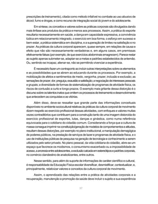 37
prescrições de treinamento), citada como método infalível no combate ao uso abusivo de
álcool, fumo e drogas, e como recurso de integração social do jovem e do adolescente.
Emsíntese,osconceitosevalores sobreas práticas corporais sãodivulgados dando
mais ênfase aos produtos da prática e menos aos processos. Assim, a prática do esporte
resultaria necessariamente em saúde, a dança em capacidade expressiva, a convivência
lúdica em relacionamento integrado, o exercício em boa forma, o esforço em sucesso e
bem-estar, a prática sistemática em disciplina, e a superação de limites na satisfação e no
prazer. As práticas da cultura corporal aparecem, quase sempre, em relações de causa e
efeito que não são necessariamente verdadeiras e, em alguns casos, em premissas
efetivamentefalsas(porexemplo,dequeexercíciosabdominaisemagrecem).Parecerestar
ao sujeito apenas submeter-se, adaptar-se a metas e padrões estabelecidos de antemão.
Ou, sentindo-se incapaz, alienar-se, não se permitindo vivenciar a experiência.
Énecessáriofazerumcontrapontoaoincluiroutrasinterpretaçõessobreoselementos
e as possibilidades que se abrem ao educando durante os processos. Por exemplo, a
mobilização de afetos e sentimentos de medo, vergonha, prazer, inclusão e exclusão; as
sensaçõesdeprazer,dor,preguiça,exaustãoesatisfação;anegociaçãodeinteressespessoais
e grupais; a diversidade de formas de sistematização de programas de atividade física, os
riscos de contusão a curto e longo prazos. O exemplo mais gritante dessa distorção é o
discursosobreostalentosinatosqueomitemosprocessosdetreinamentoedesenvolvimento
queantecedemasconquistaseas vitórias.
Além disso, deve-se ressaltar que grande parte das informações conceituais
disponíveisnoambientesocioculturalrelativasàspráticasdaculturacorporaldemovimento
dizem respeito ao exercício profissional dessas atividades, com enfoques e valores muitas
vezes contraditórios que contribuem para a construção tanto de uma imagem distorcida do
exercício profissional de esportes, lutas, danças e ginástica, como numa referência
equivocada para o cotidiano do cidadão comum. Considerando a força que a cultura de
massaconsegueimprimirnaconstituição/geraçãodemodelosdecomportamentoseatitudes,
resultamdessasdistorções,porexemplonoplanoinstitucional,amanipulaçãodemagógica
de poderes públicos, na prestação de serviços de lazer e programas de atividade física, e o
usodeinstituiçõespúblicasdepesquisanageraçãodetecnologiaeconhecimentoaserem
utilizados pelo setor privado. No plano pessoal, da vida cotidiana do cidadão, abre-se um
espaço que favorece os modismos, o consumismo exacerbado ou a impossibilidade de
acesso,aanorexiaentreadolescentes,aexclusãocalcadaemestereótiposepadrõescorporais,
no comércio clandestino de anabolizantes, entre outros.
Nesse sentido, para além do suporte de informações de caráter científico e cultural,
é responsabilidade da Educação Física escolar diversificar, desmistificar, contextualizar, e,
principalmente, relativizar valores e conceitos da cultura corporal de movimento.
Assim, o aprendizado das relações entre a prática de atividades corporais e a
recuperação, manutenção e promoção da saúde deve incluir o sujeito e sua experiência
 