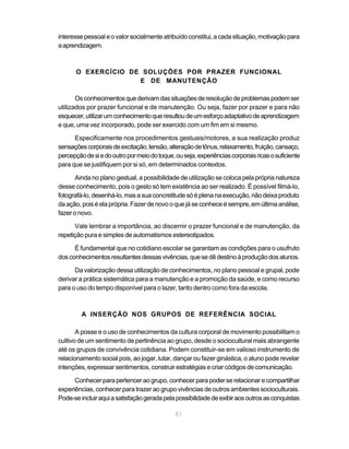 51
interessepessoaleovalorsocialmenteatribuídoconstitui,acadasituação,motivaçãopara
aaprendizagem.
O EXERCÍCIO DE SOLUÇÕES POR PRAZER FUNCIONAL
E DE MANUTENÇÃO
Osconhecimentosquederivamdassituaçõesderesoluçãodeproblemaspodemser
utilizados por prazer funcional e de manutenção. Ou seja, fazer por prazer e para não
esquecer,utilizarumconhecimentoqueresultoudeumesforçoadaptativodeaprendizagem
e que, uma vez incorporado, pode ser exercido com um fim em si mesmo.
Especificamente nos procedimentos gestuais/motores, a sua realização produz
sensaçõescorporaisdeexcitação,tensão,alteraçãodetônus,relaxamento,fruição,cansaço,
percepçãodesiedooutropormeiodotoque,ouseja,experiênciascorporaisricasosuficiente
para que se justifiquem por si só, em determinados contextos.
Ainda no plano gestual, a possibilidade de utilização se coloca pela própria natureza
desse conhecimento, pois o gesto só tem existência ao ser realizado. É possível filmá-lo,
fotografá-lo,desenhá-lo,masasuaconcretitudesóéplenanaexecução,nãodeixaproduto
daação,poiséelaprópria.Fazerdenovooquejáseconheceésempre,emúltimaanálise,
fazer o novo.
Vale lembrar a importância, ao discernir o prazer funcional e de manutenção, da
repetição pura e simples de automatismos estereotipados.
É fundamental que no cotidiano escolar se garantam as condições para o usufruto
dosconhecimentosresultantesdessasvivências,quesedêdestinoàproduçãodosalunos.
Da valorização dessa utilização de conhecimentos, no plano pessoal e grupal, pode
derivar a prática sistemática para a manutenção e a promoção da saúde, e como recurso
para o uso do tempo disponível para o lazer, tanto dentro como fora da escola.
A INSERÇÃO NOS GRUPOS DE REFERÊNCIA SOCIAL
A posse e o uso de conhecimentos da cultura corporal de movimento possibilitam o
cultivo de um sentimento de pertinência ao grupo, desde o sociocultural mais abrangente
até os grupos de convivência cotidiana. Podem constituir-se em valioso instrumento de
relacionamento social pois, ao jogar, lutar, dançar ou fazer ginástica, o aluno pode revelar
intenções, expressar sentimentos, construir estratégias e criar códigos de comunicação.
Conhecerparapertenceraogrupo,conhecerparapoderserelacionarecompartilhar
experiências, conhecer para trazer ao grupo vivências de outros ambientes socioculturais.
Pode-seincluiraquiasatisfaçãogeradapelapossibilidadedeexibiraosoutrosasconquistas
 