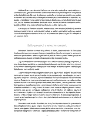 54
Ainteraçãoeacomplementaridadepermanenteentreaatençãoeoautomatismono
controledaexecuçãodemovimentospoderiamserilustradaspelaimagemdeumapessoa
andando de bicicleta. Na roda de trás e nos pedais flui uma dinâmica repetitiva, de caráter
automático e constante, responsável pela manutenção do movimento e da impulsão. No
guidão e na roda da frente predomina um estado de atenção, um alerta consciente que
opta,decide,direciona,estabelecedesafiosemetas,resolveproblemasdetrajetória,enfim,
que dá sentido à força pulsional e constante que o pedalar representa.
Em relação ao interesse do aluno pela atividade, cabe ainda ao professor questionar
osseusprocedimentosdeensinoqueporventuraserepitamautomaticamente,nosquaisa
possibilidade de prestar atenção no aluno e no processo de aprendizagem fica relegada a
um segundo plano.
Estilo pessoal e relacionamento
Nesteitempretende-serefletirdequeformaosafetos,ossentimentoseassensações
do aluno interagem com a aprendizagem das práticas da cultura corporal e, ao mesmo
tempo, de que maneira a aprendizagem dessas práticas contribui para a construção de um
estilopessoaldeatuaçãoerelaçãointerpessoaldentrodessescontextos.
Algunsfatoresserãoconsideradosparaessareflexão:osriscosdesegurançafísica,o
grau de excitação somática, as características individuais e vivências anteriores (como o
alunovivenciaasatisfaçãoeafrustraçãodeseusdesejosdeaprendizagem)eaexposição
do indivíduo num contexto social.
A aprendizagem em Educação Física envolve alguns riscos do ponto de vista físico
inerentes ao próprio ato de se movimentar, como, por exemplo, nas situações em que o
equilíbrio corporal é solicitado, a possibilidade de desequilíbrio estará inevitavelmente
presente.Dessaforma,mesmoconsiderandoqueescorregões,pequenastrombadas,quedas,
impactodebolasecordasnãopossamserevitadosporcompleto,cabeaoprofessoratarefa
deorganizarassituaçõesdeensinoeaprendizagemdeformaaminimizaressespequenos
incidentes. O receio ou a vergonha do aluno em correr riscos de segurança física é motivo
suficiente para que ele se negue a participar de uma atividade, e em hipótese alguma o
alunodeveserobrigadoouconstrangidoarealizarqualqueratividade.Aspropostasdevem
desafiar e não ameaçar o aluno. E como essa medida varia de pessoa para pessoa, a
organização das atividades tem de contemplar individualmente esse aspecto relativo à
segurançafísica.
Umaoutracaracterísticadamaioriadassituaçõesdepráticacorporaléograuelevado
de excitação somática que o próprio movimento produz no corpo, particularmente em
danças,lutas,jogosebrincadeiras.Aelevaçãodebatimentoscardíacosedetônusmuscular,
aexpectativadeprazeresatisfaçãoeapossibilidadedegritarecomemorarconfiguramum
 