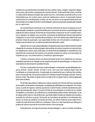 55
contextoemquesentimentoseemoçõesderaiva,euforia,medo,coragem,vergonha,alegria,
entreoutros,sãovividoseexpressosdemaneiraintensa.Ostênueslimitesentreocontrole
e o descontrole dessas emoções são postos à prova, vivenciados corporalmente e numa
intensidade que, em muitos casos, pode ser inédita para o aluno. A expressão desses
sentimentos em manifestações verbais, de riso, de choro ou de agressividade deve ser
reconhecidacomoobjetodeensinoeaprendizagem,paraquepossaserpautadapelorespeito
por si e pelo outro.
As características individuais e as vivências anteriores do aluno ao deparar-se com
cadasituaçãoconstituemopontodepartidaparaoprocessodeensinoeaprendizagemdas
práticasdaculturacorporal.Asformasdecompreendererelacionar-secomoprópriocorpo,
com o espaço e os objetos, com os outros, a presença de deficiências físicas e perceptivas
configuramumalunocomcaracterísticas próprias ecomlivre-arbítrioparadeterminarsuas
próprias metas de superação, sua capacidade de lidar com a frustração e a satisfação, e
mediarsuasescolhascomosvaloressocialmenteatribuídosaelas.
Deparar-secomsuaspotencialidadeselimitaçõesparabuscardesenvolvê-laséparte
integrantedoprocessodeaprendizagemdaspráticasdaculturacorporaleenvolvesempre
umdesafioparaoaluno,poisoêxitogeraumsentimentodesatisfaçãoecompetência,mas
experiências sucessivas de fracasso e frustração acabam por gerar uma sensação de
impotência que, num limite extremo, inviabiliza a aprendizagem.
O êxito e o fracasso devem ser dimensionados tendo como referência os avanços
realizadospeloalunoemrelaçãoaoseupróprioprocessodeaprendizagem,enãoporuma
expectativa de desempenho predeterminada.
Porisso,assituaçõesdeensinoeaprendizagemcontemplamaspossibilidadesdeo
aluno arriscar, vacilar, decidir, simular e errar, sem que isso implique algum tipo de
humilhaçãoouconstrangimento.Avalorizaçãodoinvestimentoqueoindivíduofazcontribui
para a construção de uma postura positiva em relação à experimentação corporal, mesmo
porque,arigor,nãoexisteumgestocertoouerradoesimumgestomaisoumenosadequado
paracadacontexto.
Noâmbitodaspráticascoletivasdaculturacorporalcomfinsdevivênciaeexpressão
deemoções,sentimentosesensações,asrelaçõesdeafetividadeseconfiguram,emmuitos
casos, a partir de regras e valores peculiares a determinado contexto estabelecido pelo
grupo de participantes. Assim, é a partir do fato de uma atividade se revestir de um caráter
competitivoourecreativo,seaeficiênciaouaplasticidadeestéticaserãovalorizadas,ouse
asregrasserãomaisoumenosflexíveis,queserãodeterminadasasrelaçõesdeinclusãoe
exclusão do indivíduo no grupo. Na escola, ao considerar as opiniões e os interesses dos
alunos no intuito de viabilizar a inclusão de todos, em última instância quem determina o
caráter de cada dinâmica coletiva é o professor. Esse é um dos aspectos que distingue a
prática da cultura corporal de movimento dentro e fora da escola.
Gradualmente, ao longo do processo de aprendizagem, o aluno concebe as práticas
 