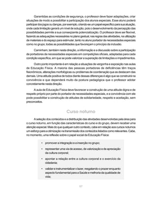 57
Garantidas as condições de segurança, o professor deve fazer adaptações, criar
situações de modo a possibilitar a participação dos alunos especiais. Esse aluno poderá
participardosjogosoudanças,porexemplo,criando-seumpapelespecíficoparasuaatuação,
ondecadalimitaçãogeraráumníveldesolução,pois odesenvolvimentodapercepçãodas
possibilidades permite a sua conseqüente potencialização. O professor deve ser flexível,
fazendoasadequaçõesnecessáriasnoplanogestual,nasregrasdasatividades,nautilização
demateriaisedoespaçoparaestimular,tantonoalunoportadordenecessidadesespeciais
como no grupo, todas as possibilidades que favoreçam o princípio da inclusão.
Caminham, também nesta direção, a informação e a discussão sobre a participação
de portadores de necessidades especiais em competições oficiais, adaptadas para cada
condição específica, em que se pode valorizar a superação de limitações e impedimentos.
Outro ponto importante é em relação a situações de vergonha e exposição nas aulas
de Educação Física. A maioria das pessoas portadoras de deficiências têm traços
fisionômicos,alteraçõesmorfológicas ouproblemas decoordenaçãoqueas destacamdas
demais.Umaatitudepositivadetodos diantedessas diferenças éalgoqueseconstruirána
convivência e que dependerá muito da postura pedagógica que o professor adotar
concretamentenestadireção.
A aula de Educação Física deve favorecer a construção de uma atitude digna e de
respeito próprio por parte do portador de necessidades especiais, e a convivência com ele
pode possibilitar a construção de atitudes de solidariedade, respeito e aceitação, sem
preconceitos.
Curso noturno
Aseleçãodosconteúdoseadistribuiçãodasatividadesdesenvolvidaspelaáreapara
o curso noturno, em função das características do curso e do grupo, devem receber uma
atençãoespecial.Maisdoquequalqueroutrocontexto,cabeemrelaçãoaoscursosnoturnos
umesforçoparaaotimizaçãonatransmissãodosconteúdoslistadoscomorelevantes.Cabe,
no momento, uma reflexão sobre o papel social da Educação Física:
• promover a integração e a inserção no grupo;
• representarumaviadeacesso,devalorizaçãoedeapreciação
da cultura corporal;
• apontar a relação entre a cultura corporal e o exercício da
cidadania;
• validareinstrumentalizarolazer,resgatandooprazerenquanto
aspectofundamentalparaaSaúdeemelhoriadaqualidadede
vida;
 