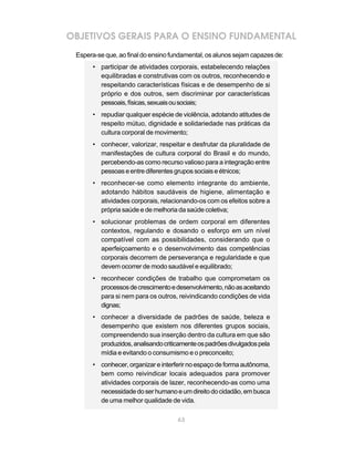 63
OBJETIVOS GERAIS PARA O ENSINO FUNDAMENTAL
Espera-se que, ao final do ensino fundamental, os alunos sejam capazes de:
• participar de atividades corporais, estabelecendo relações
equilibradas e construtivas com os outros, reconhecendo e
respeitando características físicas e de desempenho de si
próprio e dos outros, sem discriminar por características
pessoais,físicas,sexuaisousociais;
• repudiar qualquer espécie de violência, adotando atitudes de
respeito mútuo, dignidade e solidariedade nas práticas da
cultura corporal de movimento;
• conhecer, valorizar, respeitar e desfrutar da pluralidade de
manifestações de cultura corporal do Brasil e do mundo,
percebendo-as como recurso valioso para a integração entre
pessoas e entre diferentes grupos sociais e étnicos;
• reconhecer-se como elemento integrante do ambiente,
adotando hábitos saudáveis de higiene, alimentação e
atividades corporais, relacionando-os com os efeitos sobre a
própria saúde e de melhoria da saúde coletiva;
• solucionar problemas de ordem corporal em diferentes
contextos, regulando e dosando o esforço em um nível
compatível com as possibilidades, considerando que o
aperfeiçoamento e o desenvolvimento das competências
corporais decorrem de perseverança e regularidade e que
devem ocorrer de modo saudável e equilibrado;
• reconhecer condições de trabalho que comprometam os
processosdecrescimentoedesenvolvimento,nãoasaceitando
para si nem para os outros, reivindicando condições de vida
dignas;
• conhecer a diversidade de padrões de saúde, beleza e
desempenho que existem nos diferentes grupos sociais,
compreendendo sua inserção dentro da cultura em que são
produzidos,analisandocriticamenteospadrõesdivulgadospela
mídia e evitando o consumismo e o preconceito;
• conhecer, organizar e interferir no espaço de forma autônoma,
bem como reivindicar locais adequados para promover
atividades corporais de lazer, reconhecendo-as como uma
necessidadedoserhumanoeumdireitodocidadão,embusca
de uma melhor qualidade de vida.
 